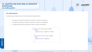 189
Copyright - Tout droit réservé - OFPPT
PARTIE
3
L'exemple suivant change la couleur d'arrière-plan selon la règle suivante :
• Si la largeur de la fenêtre est 480 px au minimum, la couleur est le bleu clair
• Si la largeur de la fenêtre est 200 px au minimum, la couleur est le lightgreen
• Si la largeur de la fenêtre est inférieure à 200 px, la couleur reste blanche
Les media queries
@media screen and (min-width : 200px) {
body {
background-color : rgb(144, 174, 238);
}
}
@media screen and (min-width : 480px) {
body {
background-color : lightgreen;
}
}
03- ADAPTER UNE PAGE WEB AU DISPOSITIF
D’AFFICHAGE
Les media queries
 