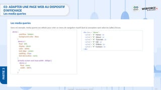 190
Copyright - Tout droit réservé - OFPPT
PARTIE
3
Dans cet exemple, media queries est utilisée pour créer un menu de navigation réactif dont la conception varie selon les tailles d'écran.
Les media queries
.demo {
overflow : hidden;
background-color : blue;
}
.demo a {
float : left;
display : block;
color : white;
text-align : center;
padding : 10px;
text-decoration : none;
}
@media screen and (max-width : 600px) {
.demo a {
float : none;
width : 100%;
}
}
<div class = "demo">
<a href = "#">Home</a>
<a href = "#">About</a>
<a href = "#">Tutorials</a>
<a href = "#">QA</a>
<a href = "#">Videos</a>
<a href = "#">Contact</a>
</div>
03- ADAPTER UNE PAGE WEB AU DISPOSITIF
D’AFFICHAGE
Les media queries
 