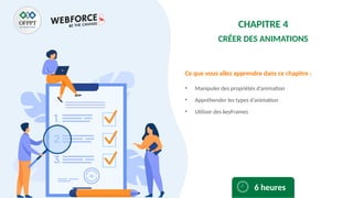 Ce que vous allez apprendre dans ce chapitre :
• Manipuler des propriétés d’animation
• Appréhender les types d’animation
• Utiliser des keyFrames
6 heures
CHAPITRE 4
CRÉER DES ANIMATIONS
 