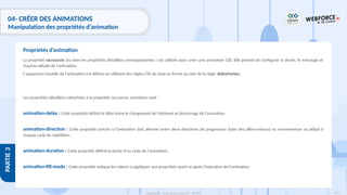 193
Copyright - Tout droit réservé - OFPPT
PARTIE
3
04- CRÉER DES ANIMATIONS
Manipulation des propriétés d’animation
La propriété raccourcie (ou bien les propriétés détaillées correspondantes ) est utilisée pour créer une animation CSS. Elle permet de configurer la durée, le minutage et
d'autres détails de l'animation.
L'apparence visuelle de l'animation est définie en utilisant des règles CSS de mise en forme au sein de la règle @keyframes.
Les propriétés détaillées rattachées à la propriété raccourcie animation sont :
animation-delay : Cette propriété définit le délai entre le chargement de l'élément et démarrage de l'animation.
animation-direction : Cette propriété précise si l'animation doit alterner entre deux directions de progression (faire des allers-retours) ou recommencer au début à
chaque cycle de répétition.
animation-duration : Cette propriété définit la durée d'un cycle de l'animation.
animation-fill-mode : Cette propriété indique les valeurs à appliquer aux propriétés avant et après l'exécution de l'animation.
Propriétés d’animation
 