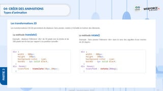 197
Copyright - Tout droit réservé - OFPPT
PARTIE
3
04- CRÉER DES ANIMATIONS
Types d’animation
Les transformations CSS 2D permettent de déplacer, faire pivoter, mettre à l'échelle et incliner des éléments.
Les transformations 2D
La méthode translate()
Exemple : déplacer l'élément <div> de 50 pixels vers la droite et de
100 pixels vers le bas par rapport à sa position actuelle :
div {
width : 300px;
height : 100px;
background-color : cyan;
border : 1px solid black;
}
div :hover{
transform : translate(50px,100px);
}
La méthode rotate()
Exemple : faire pivoter l'élément <div> dans le sens des aiguilles d'une montre
de 20 degrés :
div {
width : 300px;
height : 100px;
background-color : cyan;
border : 1px solid black;
}
div :hover{
transform : rotate(20deg);
}
 