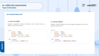 198
Copyright - Tout droit réservé - OFPPT
PARTIE
3
04- CRÉER DES ANIMATIONS
Types d’animation
Les transformations 2D
La méthode scale()
Exemple : augmenter la taille de l'élément <div> de deux fois sur sa
largeur et trois fois sa hauteur :
div {
width : 300px;
height : 100px;
background-color : cyan;
border : 1px solid black;
}
div :hover{
transform : scale(2,3);
}
La méthode skew()
Exemple : incliner l'élément <div> de 20 degrés le long de l'axe X et de 10
degrés le long de l'axe Y :
div {
width : 300px;
height : 100px;
background-color : cyan;
border : 1px solid black;
}
div :hover{
transform : skew(20deg,10deg);
}
 