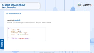 199
Copyright - Tout droit réservé - OFPPT
PARTIE
3
04- CRÉER DES ANIMATIONS
Types d’animation
Les transformations 2D
La méthode rotateX()
Permet de faire une rotation par rapport à l'axe X (on peut utiliser aussi rotateY et rotateZ).
div {
width : 300px;
height : 100px;
background-color : cyan;
border : 1px solid black;
}
div :hover{
transform : rotateX(60deg);
}
 