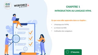 Ce que vous allez apprendre dans ce chapitre :
• L’historique de l’HTML
• La mission du W3C
• L’utilisation des navigateurs
2 heures
CHAPITRE 1
INTRODUCTION AU LANGAGE HTML
 