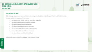 20
Copyright - Tout droit réservé - OFPPT
PARTIE
1
03- DÉFINIR LES ÉLÉMENTS BASIQUES D’UNE
PAGE HTML
Normes W3C
W3C est chargé de promouvoir la compatibilité des technologies du World Wide Web telles que HTML, XML, RDF, CSS,PNG, SVG, …
Parmi les normes W3C concernant HTML on cite :
• Les balises <html>, <head>, <title>, et <body> sont obligatoires
• Les éléments doivent être correctement imbriqués
• Les éléments doivent toujours être fermés
• Les éléments HTML doivent être en minuscules
• Les documents HTML doivent avoir un élément racine
• Les noms d'attributs doivent être en minuscules
• Les valeurs des attributs doivent être indiqués
Validation du code HTML avec W3C Validator: http://validator.w3.org/
Les normes du W3C
 