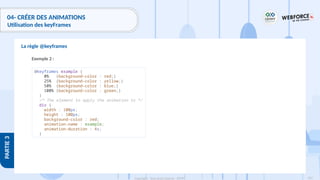 203
Copyright - Tout droit réservé - OFPPT
PARTIE
3
04- CRÉER DES ANIMATIONS
Utilisation des keyFrames
La règle @keyframes
Exemple 2 :
@keyframes example {
0% {background-color : red;}
25% {background-color : yellow;}
50% {background-color : blue;}
100% {background-color : green;}
}
/* The element to apply the animation to */
div {
width : 100px;
height : 100px;
background-color : red;
animation-name : example;
animation-duration : 4s;
}
 