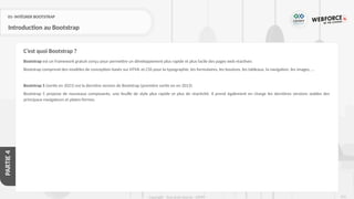 215
Copyright - Tout droit réservé - OFPPT
PARTIE
4
01- INTÉGRER BOOTSTRAP
Introduction au Bootstrap
Bootstrap est un framework gratuit conçu pour permettre un développement plus rapide et plus facile des pages web réactives
Bootstrap comprend des modèles de conception basés sur HTML et CSS pour la typographie, les formulaires, les boutons, les tableaux, la navigation, les images, …
Bootstrap 5 (sortie en 2021) est la dernière version de Bootstrap (première sortie en en 2013)
Bootstrap 5 propose de nouveaux composants, une feuille de style plus rapide et plus de réactivité. Il prend également en charge les dernières versions stables des
principaux navigateurs et plates-formes.
C’est quoi Bootstrap ?
 