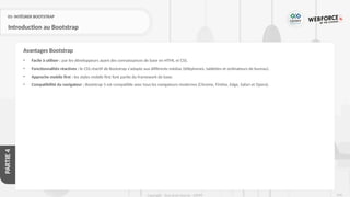 216
Copyright - Tout droit réservé - OFPPT
PARTIE
4
01- INTÉGRER BOOTSTRAP
Introduction au Bootstrap
• Facile à utiliser : par les développeurs ayant des connaissances de base en HTML et CSS.
• Fonctionnalités réactives : le CSS réactif de Bootstrap s'adapte aux différents médias (téléphones, tablettes et ordinateurs de bureau).
• Approche mobile first : les styles mobile first font partie du framework de base.
• Compatibilité du navigateur : Bootstrap 5 est compatible avec tous les navigateurs modernes (Chrome, Firefox, Edge, Safari et Opera).
Avantages Bootstrap
 