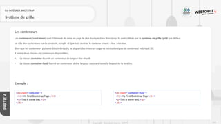 219
Copyright - Tout droit réservé - OFPPT
PARTIE
4
01- INTÉGRER BOOTSTRAP
Système de grille
Les conteneurs (containers) sont l'élément de mise en page le plus basique dans Bootstrap. Ils sont utilisés par le système de grille (grid) par défaut.
Le rôle des conteneurs est de contenir, remplir et (parfois) centrer le contenu trouvé à leur intérieur.
Bien que les conteneurs puissent être imbriqués, la plupart des mises en page ne nécessitent pas de conteneur imbriqué [8]
Il existe deux classes de conteneurs disponibles :
• La classe .container fournit un conteneur de largeur fixe réactif.
• La classe .container-fluid fournit un conteneur pleine largeur, couvrant toute la largeur de la fenêtre.
Exemple :
Les conteneurs
<div class="container">
<h1>My First Bootstrap Page</h1>
<p>This is some text.</p>
</div>
<div class="container-fluid">
<h1>My First Bootstrap Page</h1>
<p>This is some text.</p>
</div>
 