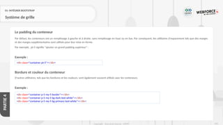 220
Copyright - Tout droit réservé - OFPPT
PARTIE
4
01- INTÉGRER BOOTSTRAP
Système de grille
Par défaut, les conteneurs ont un remplissage à gauche et à droite, sans remplissage en haut ou en bas. Par conséquent, les utilitaires d'espacement tels que des marges
et des marges supplémentaires sont utilisés pour leur mise en forme.
Par exemple, .pt-5 signifie "ajouter un grand padding supérieur" :
Exemple :
Bordure et couleur du conteneur
D'autres utilitaires, tels que les bordures et les couleurs, sont également souvent utilisés avec les conteneurs.
Exemple :
Le padding du conteneur
<div class="container pt-5"></div>
<div class="container p-5 my-5 border"></div>
<div class="container p-5 my-5 bg-dark text-white"></div>
<div class="container p-5 my-5 bg-primary text-white"></div>
 