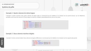 225
Copyright - Tout droit réservé - OFPPT
PARTIE
4
01- INTÉGRER BOOTSTRAP
Système de grille
L'exemple 2 montre comment créer quatre colonnes de largeur égale en commençant par les tablettes et en évoluant vers de grands bureaux. Sur les téléphones
portables ou les écrans de moins de 576 px de large, les colonnes s'empilent automatiquement les unes sur les autres :
Exemple 3 : Deux colonnes réactives inégales
L'exemple 3 montre comment obtenir deux colonnes de largeurs différentes en commençant par les tablettes et en évoluant vers les supports plus grands:
Exemple 2 : Quatre colonnes de même largeur
<div class="row">
<div class="col-sm-3">.col-sm-3</div>
<div class="col-sm-3">.col-sm-3</div>
<div class="col-sm-3">.col-sm-3</div>
<div class="col-sm-3">.col-sm-3</div>
</div>
<div class="row">
<div class="col-sm-4">.col-sm-4</div>
<div class="col-sm-8">.col-sm-8</div>
</div>
 
