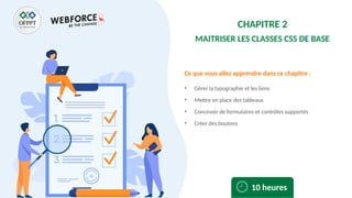 Ce que vous allez apprendre dans ce chapitre :
• Gérer la typographie et les liens
• Mettre en place des tableaux
• Concevoir de formulaires et contrôles supportés
• Créer des boutons
10 heures
CHAPITRE 2
MAITRISER LES CLASSES CSS DE BASE
 