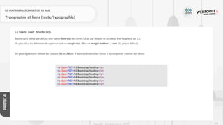 228
Copyright - Tout droit réservé - OFPPT
PARTIE
4
02- MAITRISER LES CLASSES CSS DE BASE
Typographie et liens (texte/typographie)
Bootstrap 5 utilise par défaut une valeur font-size de 1 rem (16 px par défaut) et sa valeur line-heightest de 1,5.
De plus, tous les éléments de type <p> ont un margin-top : 0 et un margin-bottom : 1 rem (16 px par défaut).
On peut également utiliser des classes .h1 et .h6 sur d'autres éléments les forcer à se comporter comme des titres:
Le texte avec Bootstarp
<p class="h1">h1 Bootstrap heading</p>
<p class="h2">h2 Bootstrap heading</p>
<p class="h3">h3 Bootstrap heading</p>
<p class="h4">h4 Bootstrap heading</p>
<p class="h5">h5 Bootstrap heading</p>
<p class="h6">h6 Bootstrap heading</p>
 