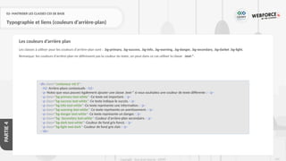 231
Copyright - Tout droit réservé - OFPPT
PARTIE
4
02- MAITRISER LES CLASSES CSS DE BASE
Typographie et liens (couleurs d'arrière-plan)
Les classes à utiliser pour les couleurs d'arrière-plan sont : .bg-primary, .bg-success, .bg-info, .bg-warning, .bg-danger, .bg-secondary, .bg-darket .bg-light.
Remarque: les couleurs d'arrière-plan ne définissent pas la couleur du texte, on peut dans ce cas utiliser la classe .text-*.
Les couleurs d’arrière plan
<div class="conteneur mt-3">
<h2>Arrière-plans contextuels</h2>
<p>Notez que vous pouvez également ajouter une classe .text-* si vous souhaitez une couleur de texte différente :</p>
<p class="bg-primary text-white">Ce texte est important.</p>
<p class="bg-success text-white">Ce texte indique le succès.</p>
<p class="bg-info text-white">Ce texte représente une information.</p>
<p class="bg-warning text-white">Ce texte représente un avertissement.</p>
<p class="bg-danger text-white">Ce texte représente un danger.</p>
<p class="bg- Secondary text-white">Couleur d'arrière-plan secondaire.</p>
<p class="bg-dark text-white">Couleur de fond gris foncé.</p>
<p class="bg-light text-dark">Couleur de fond gris clair.</p>
</div>
 
