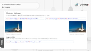243
Copyright - Tout droit réservé - OFPPT
PARTIE
4
02- MAITRISER LES CLASSES CSS DE BASE
Les images
Les classes .float-start et .float-end permettent de faire flotter une image à gauche ou à droite.
Alignement des images
<img src="mosquee.jpg" class="float-start" alt="Mosquée Hassan II"> <img src="mosquee.jpg" class="float-start" alt="Mosquée Hassan II">
Figure 66 : Alignement à droite
Figure 65 :Alignement à gauche
Image centrée
Centrer une image en ajoutant les classes utilitaires .mx-auto(margin :auto) et .d-block(display :block) à l'image :
<img src="mosquee.jpg" class="mx-auto d-block" alt="Mosquée Hassan II">
 