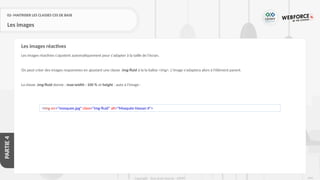 244
Copyright - Tout droit réservé - OFPPT
PARTIE
4
02- MAITRISER LES CLASSES CSS DE BASE
Les images
Les images réactives s'ajustent automatiquement pour s'adapter à la taille de l'écran.
On peut créer des images responsives en ajoutant une classe .img-fluid à la la balise <img>. L'image s'adaptera alors à l'élément parent.
La classe .img-fluid donne : max-width : 100 % et height : auto à l'image :
Les images réactives
<img src="mosquee.jpg" class="img-fluid" alt="Mosquée Hassan II">
 
