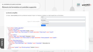 246
Copyright - Tout droit réservé - OFPPT
PARTIE
4
02- MAITRISER LES CLASSES CSS DE BASE
Éléments de formulaires et contrôles supportés
La classe .form-control permet aux éléments textuels <input> et <textarea> d’obtenir un style empilé dans un formulaire :
La forme empilée
<form action="/action_page.php">
<div class="mb-3 mt-3">
<label for="email" class="form-label">Email :</label>
<input type="email" class="form-control" id="email" placeholder="Enter email" name="email">
</div>
<div class="mb-3">
<label for="pwd" class="form-label">Password :</label>
<input type="password" class="form-control" id="pwd" placeholder="Enter password" name="pswd">
</div>
<div class="form-check mb-3">
<label class="form-check-label">
<input class="form-check-input" type="checkbox" name="remember"> Remember me
</label>
</div>
<button type="submit" class="btn btn-primary">Submit</button>
</form>
Figure 67 : forme empilée
 