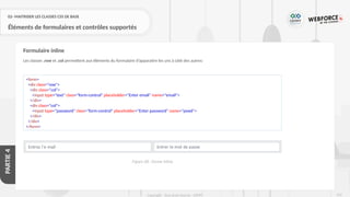 247
Copyright - Tout droit réservé - OFPPT
PARTIE
4
02- MAITRISER LES CLASSES CSS DE BASE
Éléments de formulaires et contrôles supportés
Les classes .row et .col permettent aux éléments du formulaire d’apparaitre les uns à côté des autres:
Formulaire inline
<form>
<div class="row">
<div class="col">
<input type="text" class="form-control" placeholder="Enter email" name="email">
</div>
<div class="col">
<input type="password" class="form-control" placeholder="Enter password" name="pswd">
</div>
</div>
</form>
Figure 68 : forme inline
 