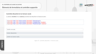 249
Copyright - Tout droit réservé - OFPPT
PARTIE
4
02- MAITRISER LES CLASSES CSS DE BASE
Éléments de formulaires et contrôles supportés
Ls attributs disabled et/ou readonly permettent de désactiver le champ de saisie :
Contrôle désactivé et en lecture seule
<input type="text" class="form-control" placeholder="Normal input">
<input type="text" class="form-control" placeholder="Disabled input" disabled>
<input type="text" class="form-control" placeholder="Readonly input" readonly>
Figure 70 : contrôles désactivés / en lecture seule
 