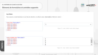 250
Copyright - Tout droit réservé - OFPPT
PARTIE
4
02- MAITRISER LES CLASSES CSS DE BASE
Éléments de formulaires et contrôles supportés
Pour associer un style Bootstrap 5 à une liste de sélection, on utilise la classe .form-select à l'élément <select> :
Les listes
<select class="form-select">
<option>1</option>
<option>2</option>
<option>3</option>
<option>4</option>
</select>
<select multiple class="form-select">
<option>1</option>
<option>2</option>
<option>3</option>
<option>4</option>
</select>
Figure 71 : Liste <select> avec choix unique
Figure 72 : Liste <select> avec choix multiple
 