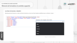 252
Copyright - Tout droit réservé - OFPPT
PARTIE
4
02- MAITRISER LES CLASSES CSS DE BASE
Éléments de formulaires et contrôles supportés
Bootstrap permet d’associer un style aux listes de données, qui sont une liste d'options prédéfinies pour un élément <input> :
Les liste de données <datalist>
<label for="browser" class="form-label">Choose your browser from the list :</label>
<input class="form-control" list="browsers" name="browser" id="browser">
<datalist id="browsers">
<option value="Edge">
<option value="Firefox">
<option value="Chrome">
<option value="Opera">
<option value="Safari">
</datalist>
Figure 74 : Style de dataList
 