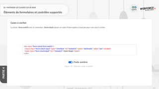 253
Copyright - Tout droit réservé - OFPPT
PARTIE
4
02- MAITRISER LES CLASSES CSS DE BASE
Éléments de formulaires et contrôles supportés
La classe .form-switch avec le conteneur .form-check ajoute un style d’interrupteur à bascule pour une case à cocher.
Cases à cocher
<div class="form-check form-switch">
<input class="form-check-input" type="checkbox" id="mySwitch" name="darkmode" value="yes" checked>
<label class="form-check-label" for="mySwitch">Dark Mode</label>
</div>
Figure 75 : Style des cases à cocher
 
