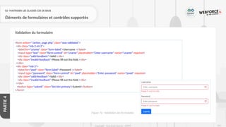 254
Copyright - Tout droit réservé - OFPPT
PARTIE
4
02- MAITRISER LES CLASSES CSS DE BASE
Éléments de formulaires et contrôles supportés
Validation du formulaire
<form action="/action_page.php" class="was-validated">
<div class="mb-3 mt-3">
<label for="uname" class="form-label">Username :</label>
<input type="text" class="form-control" id="uname" placeholder="Enter username" name="uname" required>
<div class="valid-feedback">Valid.</div>
<div class="invalid-feedback">Please fill out this field.</div>
</div>
<div class="mb-3">
<label for="pwd" class="form-label">Password :</label>
<input type="password" class="form-control" id="pwd" placeholder="Enter password" name="pswd" required>
<div class="valid-feedback">Valid.</div>
<div class="invalid-feedback">Please fill out this field.</div>
</div>
<button type="submit" class="btn btn-primary">Submit</button>
</form>
Figure 76 : Validation des formulaires
 