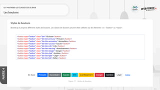 256
Copyright - Tout droit réservé - OFPPT
PARTIE
4
02- MAITRISER LES CLASSES CSS DE BASE
Les boutons
Bootstrap 5 propose différents styles de boutons. Les classes de boutons peuvent être utilisées sur les éléments <a>, <button> ou <input>.
Styles de boutons
<button type="button" class="btn">De base</button>
<button type="button" class="btn btn-primary">Primaire</button>
<button type="button" class="btn btn-secondary">Secondaire</button>
<button type="button" class="btn btn-success">Succès</button>
<button type="button" class="btn btn-info">Info</button>
<button type="button" class="btn btn-warning">Avertissement</button>
<button type="button" class="btn btn-danger">Danger</button>
<button type="button" class="btn btn-dark">Sombre</button>
<button type="button" class="btn btn-light">Léger</button>
<button type="button" class="btn btn-link">Relier</button>
Figure 77 : Styles de boutons
 