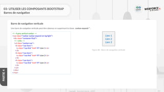 261
Copyright - Tout droit réservé - OFPPT
PARTIE
4
03- UTILISER LES COMPOSANTS BOOTSTRAP
Barres de navigation
Une barre de navigation verticale peut être obtenue en supprimant la classe .navbar-expand-* :
Barre de navigation verticale
<!-- A grey vertical navbar -->
<nav class="navbar navbar-expand-sm bg-light">
<div class="container-fluid">
<!-- Links -->
<ul class="navbar-nav">
<li class="nav-item">
<a class="nav-link" href="#">Lien 1</a>
</li>
<li class="nav-item">
<a class="nav-link" href="#">Lien 2</a>
</li>
<li class="nav-item">
<a class="nav-link" href="#">Lien 3</a>
</li>
</ul>
</div>
</nav>
Lien 1
Lien 2
Lien 3
Figure 80 : Barre de navigation verticale
 