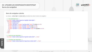 263
Copyright - Tout droit réservé - OFPPT
PARTIE
4
03- UTILISER LES COMPOSANTS BOOTSTRAP
Barres de navigation
Les classes . navbar-light et navbar-dark permettent de colorer la barre de navigation :
Barre de navigation coloriée
<!-- Grey with black text -->
<nav class="navbar navbar-expand-sm bg-light navbar-light">
<div class="container-fluid">
<ul class="navbar-nav">
<li class="nav-item"><a class="nav-link active" href="#">Active</a></li>
<li class="nav-item"><a class="nav-link" href="#">Link</a></li>
<li class="nav-item"><a class="nav-link" href="#">Link</a></li>
<li class="nav-item"><a class="nav-link disabled" href="#">Disabled</a></li>
</ul>
</div>
</nav>
<!-- Fond noir avec texte blanc -->
<nav class="navbar navbar-expand-sm bg-dark navbar-dark">...</nav>
<!-- Fond bleu avec texte blanc -->
<nav class="navbar navbar-expand-sm bg-primary navbar-dark">...</nav>
 