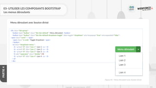 266
Copyright - Tout droit réservé - OFPPT
PARTIE
4
03- UTILISER LES COMPOSANTS BOOTSTRAP
Les menus déroulants
Menu déroulant avec bouton divisé
<div class="btn-group">
<button type="button" class="btn btn-default">Menu déroulant</button>
<button type="button" class="btn btn-default dropdown-toggle" data-toggle="dropdown" aria-haspopup="true" aria-expanded="false">
<span class="caret"></span>
<span class="sr-only">Toggle Dropdown</span>
</button>
<ul class="dropdown-menu">
<li><a href="#" title="Lien 1">Lien 1</a></li>
<li><a href="#" title="Lien 2">Lien 2</a></li>
<li><a href="#" title="Lien 3">Lien 3</a></li>
<li role="separator" class="divider"</li>
<li><a href="#" title="Lien 4">Lien 4</a></li>
</ul>
</div>
Figure 83 : Menu déroulant avec bouton divisé
 
