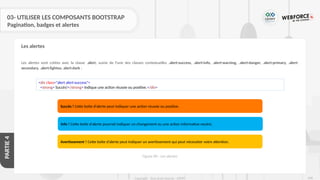 268
Copyright - Tout droit réservé - OFPPT
PARTIE
4
03- UTILISER LES COMPOSANTS BOOTSTRAP
Pagination, badges et alertes
Les alertes sont créées avec la classe .alert, suivie de l'une des classes contextuelles .alert-success, .alert-info, .alert-warning, .alert-danger, .alert-primary, .alert-
secondary, .alert-lightou .alert-dark :
Les alertes
<div class="alert alert-success">
<strong> Succès!</strong> Indique une action réussie ou positive.</div>
Succès ! Cette boîte d’alerte peut indiquer une action réussie ou positive.
Info ! Cette boîte d’alerte pourrait indiquer un changement ou une action informative neutre.
Avertissement ! Cette boîte d’alerte peut indiquer un avertissement qui peut nécessiter votre attention.
Figure 84 : Les alertes
 