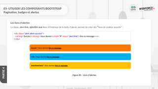 269
Copyright - Tout droit réservé - OFPPT
PARTIE
4
03- UTILISER LES COMPOSANTS BOOTSTRAP
Pagination, badges et alertes
La classe .alert-link, ajoutée aux liens à l'intérieur de la boite d'alerte, permet de créer des "liens de couleur assortie" :
<div class="alert alert-success">
<strong> Succès!</strong> Vous deviez<a href="#" class="alert-link"> lire ce message</a>.
</div>
Succès ! Vous devriez lire ce message.
Info ! Vous devriez lire ce message.
Avertissement ! Vous devriez lire ce message.
Figure 85 : Liens d’alertes
Les liens d’alertes
 