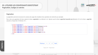 271
Copyright - Tout droit réservé - OFPPT
PARTIE
4
03- UTILISER LES COMPOSANTS BOOTSTRAP
Pagination, badges et alertes
La pagination permet de structurer le contenu des pages (les résultats d’une opération de recherche par exemple)
Pour créer une pagination de base, ajouter la classe .pagination à un élément <ul>. Ajouter aussi la classe .page-item (associée aux éléments <li>) et la classe .page-link
associée à chaque lien à l'intérieur <li> :
Pagination
<ul class="pagination">
<li class="page-item"><a class="page-link" href="#">Previous</a></li>
<li class="page-item"><a class="page-link" href="#">1</a></li>
<li class="page-item"><a class="page-link" href="#">2</a></li>
<li class="page-item"><a class="page-link" href="#">3</a></li>
<li class="page-item"><a class="page-link" href="#">Next</a></li>
</ul>
Figure 87 : Pagination
 