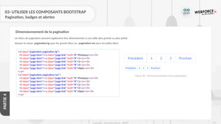 273
Copyright - Tout droit réservé - OFPPT
PARTIE
4
03- UTILISER LES COMPOSANTS BOOTSTRAP
Pagination, badges et alertes
Les blocs de pagination peuvent également être dimensionnés à une taille plus grande ou plus petite.
Ajouter la classe .pagination-lg pour les grands blocs ou .pagination-sm pour les petits blocs.
Dimensionnement de la pagination
<ul class="pagination pagination-lg">
<li class="page-item"><a class="page-link" href="#">Previous</a></li>
<li class="page-item"><a class="page-link" href="#">1</a></li>
<li class="page-item"><a class="page-link" href="#">2</a></li>
<li class="page-item"><a class="page-link" href="#">3</a></li>
<li class="page-item"><a class="page-link" href="#">Next</a></li>
</ul>
<ul class="pagination pagination-sm">
<li class="page-item"><a class="page-link" href="#">Previous</a></li>
<li class="page-item"><a class="page-link" href="#">1</a></li>
<li class="page-item"><a class="page-link" href="#">2</a></li>
<li class="page-item"><a class="page-link" href="#">3</a></li>
<li class="page-item"><a class="page-link" href="#">Next</a></li>
</ul>
Figure 89 : dimensionnement d’une pagination
 