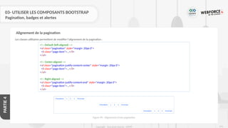 274
Copyright - Tout droit réservé - OFPPT
PARTIE
4
03- UTILISER LES COMPOSANTS BOOTSTRAP
Pagination, badges et alertes
Les classes utilitaires permettent de modifier l'alignement de la pagination :
Alignement de la pagination
<!-- Default (left-aligned) -->
<ul class="pagination" style="margin :20px 0">
<li class="page-item">...</li>
</ul>
<!-- Center-aligned -->
<ul class="pagination justify-content-center" style="margin :20px 0">
<li class="page-item">...</li>
</ul>
<!-- Right-aligned -->
<ul class="pagination justify-content-end" style="margin :20px 0">
<li class="page-item">...</li>
</ul>
Figure 90 : Alignement d’une pagination
 