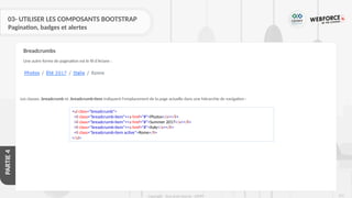 275
Copyright - Tout droit réservé - OFPPT
PARTIE
4
03- UTILISER LES COMPOSANTS BOOTSTRAP
Pagination, badges et alertes
Une autre forme de pagination est le fil d'Ariane :
Breadcrumbs
Les classes .breadcrumb et .breadcrumb-item indiquent l'emplacement de la page actuelle dans une hiérarchie de navigation :
<ul class="breadcrumb">
<li class="breadcrumb-item"><a href="#">Photos</a></li>
<li class="breadcrumb-item"><a href="#">Summer 2017</a></li>
<li class="breadcrumb-item"><a href="#">Italy</a></li>
<li class="breadcrumb-item active">Rome</li>
</ul>
 