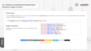 276
Copyright - Tout droit réservé - OFPPT
PARTIE
4
03- UTILISER LES COMPOSANTS BOOTSTRAP
Pagination, badges et alertes
La classe .badge en combinaison avec une classe contextuelle (comme .bg-secondary) dans les éléments <span> permet de créer des badges rectangulaires. Ces badges
s'adaptent à la taille de l'élément parent :
Breadcrumbs
<h1>Exemple<span class="badge bg-secondary">Nouveau</span></h1>
Badges contextuels
Utilisation des classes contextuelles ( .bg-*) pour changer la couleur
d'un badge :
<span class="badge bg-primary">Primaire</span>
<span class="badge bg-secondary">Secondaire</span>
<span class="badge bg-success">Succès</span>
<span class="badge bg-danger">Danger</span>
<span class="badge bg-warning">Avertissement</span>
<span class="badge bg-info">Info</span>
<span class="badge bg-light">Léger</span>
<span class="badge bg-dark">Sombre</span>
Primaire Secondaire Succès Danger Avertissement Info Léger Sombre
Figure 91 : Breadcrumbs
 