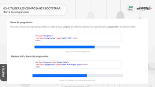 278
Copyright - Tout droit réservé - OFPPT
PARTIE
4
03- UTILISER LES COMPOSANTS BOOTSTRAP
Barre de progression
Pour créer une barre de progression par défaut, on utilise la classe .progress à un élément conteneur et on ajoute la classe .progress-bar à son élément enfant :
Barre de progression
<div class="progress">
<div class="progress-bar" style="width :70%"></div>
</div>
Hauteur de la barre de progression
<div class="progress" style="height :20px">
<div class="progress-bar" style="width :40%;height :20px"></div>
</div>
Figure 92 : Barre de progression
Figure 93 : hauteur de la barre de progression
 