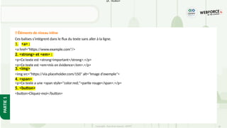28
Copyright - Tout droit réservé - OFPPT
PARTIE
1
Ces balises s’intègrent dans le flux du texte sans aller à la ligne.
1. <a> :
<a href="https://www.example.com"/>
2. <strong> et <em> :
<p>Ce texte est <strong>important</strong>.</p>
<p>Ce texte est <em>mis en évidence</em>.</p>
3. <img>
<img src="https://via.placeholder.com/150" alt="Image d'exemple">
4. <span>
<p>Ce texte a une <span style="color:red;">partie rouge</span>.</p>
5. <button>
<button>Cliquez-moi</button>
✅ Éléments de niveau inline
5. <button>
 