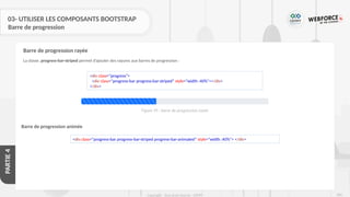 280
Copyright - Tout droit réservé - OFPPT
PARTIE
4
03- UTILISER LES COMPOSANTS BOOTSTRAP
Barre de progression
La classe .progress-bar-striped permet d’ajouter des rayures aux barres de progression :
Barre de progression rayée
Barre de progression animée
<div class="progress">
<div class="progress-bar progress-bar-striped" style="width :40%"></div>
</div>
<div class="progress-bar progress-bar-striped progress-bar-animated" style="width :40%"> </div>
Figure 95 : barre de progression rayée
 