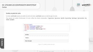 283
Copyright - Tout droit réservé - OFPPT
PARTIE
4
03- UTILISER LES COMPOSANTS BOOTSTRAP
Cartes
La classe .card-header ajoute une entête à la carte et la classe .card-footer ajoute un pied de page à la carte.
Pour ajouter une couleur d'arrière-plan à la carte, utilisez des classes contextuelles ( .bg-primary, .bg-success, .bg-info, .bg˗warning, .bg-danger, .bg-secondary, .bg-
darket, .bg-light).
Entête et pied de carte
<div class="card">
<div class="card-header">Entête</div>
<div class="card-body">Teneur</div>
<div class="card-footer">Base de page</div>
</div>
Figure 97 : entête et pieds de carte
 