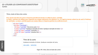 284
Copyright - Tout droit réservé - OFPPT
PARTIE
4
03- UTILISER LES COMPOSANTS BOOTSTRAP
Cartes
Pour ajouter des titres de carte à n'importe quel élément de titre on utilise la classe .card-title.
La classe .card-text est utilisée pour supprimer les marges inférieures d'un élément <p> s'il s'agit du dernier enfant (ou du seul) à l'intérieur
de .card-body. La classe .card-link ajoute une couleur bleue à n'importe quel lien et un effet de survol :
<div class="card">
<div class="card-body">
<h4 class="card-title">Titre de la carte</h4>
<p class="card-text">Quelques exemples de texte. Quelques exemples de texte.</p>
<a href="#" class="card-link">Card link</a>
<a href="#" class="card-link">Another link</a>
</div>
</div>
Figure 98 : titres, liens et texte des cartes
Titres, texte et liens des cartes
 