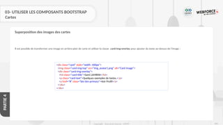 286
Copyright - Tout droit réservé - OFPPT
PARTIE
4
03- UTILISER LES COMPOSANTS BOOTSTRAP
Cartes
Il est possible de transformer une image en arrière-plan de carte et utiliser la classe .card-img-overlay pour ajouter du texte au-dessus de l'image :
Superposition des images des cartes
<div class="card" style="width :500px">
<img class="card-img-top" src="img_avatar1.png" alt="Card image">
<div class="card-img-overlay">
<h4 class="card-title">Sami LAMRINI</h4>
<p class="card-text">Quelques exemples de textes.</p>
<a href="#" class="btn btn-primary">Voir Profil</a>
</div>
</div>
 