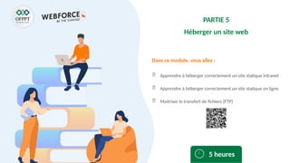 Dans ce module, vous allez :
PARTIE 5
Héberger un site web
 Apprendre à héberger correctement un site statique intranet
 Apprendre à héberger correctement un site statique en ligne
 Maitriser le transfert de fichiers (FTP)
5 heures
 