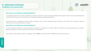 294
Copyright - Tout droit réservé - OFPPT
PARTIE
5
01- DÉPLOYER EN INTRANET
Installation d'un serveur Web
Les ordinateurs disposent d’un pare-feu empêchant les programmes d’accéder au réseau de manière injustifiée. Afin de pouvoir rendre le serveur Apache disponible sur
l’environnement de travail ou sur le réseau local, il est nécessaire d’autoriser la communication d’Apache.
Une fenêtre s’ouvrira au démarrage du serveur Apache en informant que le pare-feu a bloqué certaines fonctions du serveur Web. Il est nécessaire de cliquer sur
“Autoriser l’accès” pour permettre l’accès au serveur.
Que faire en cas d’alerte de sécurité Windows ?
Le serveur Apache est fonctionnel : on peut le démarrer en effectuant un double-clic sur le fichier “httpd“. Le lancement ouvrira automatiquement une nouvelle
fenêtre de commande noire. Pour arrêter le serveur, il faut fermer cette fenêtre.
Pour accéder au serveur Web par le biais d’un navigateur: taper “localhost” ou l’adresse ip locale “127.0.0.1” dans la barre de recherche.
Que faire en cas d’alerte de sécurité Windows ?
 