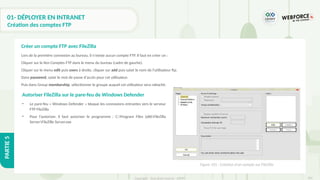 301
Copyright - Tout droit réservé - OFPPT
PARTIE
5
01- DÉPLOYER EN INTRANET
Création des comptes FTP
Lors de la première connexion au bureau, il n'existe aucun compte FTP. Il faut en créer un :
Cliquer sur le lien Comptes FTP dans le menu du bureau (cadre de gauche).
Cliquer sur le menu edit puis users à droite, cliquer sur add puis saisir le nom de l'utilisateur ftp.
Dans password, saisir le mot de passe d'accès pour cet utilisateur.
Puis dans Group membership, sélectionner le groupe auquel cet utilisateur sera rattaché.
Créer un compte FTP avec FileZilla
Figure 101 : Création d’un compte sur FileZilla
• Le pare-feu « Windows Defender » bloque les connexions entrantes vers le serveur
FTP FileZilla.
• Pour l’autoriser, il faut autoriser le programme : C:Program Files (x86FileZilla
ServerFileZille Server.exe
Autoriser FileZilla sur le pare-feu de Windows Defender
 