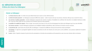 308
Copyright - Tout droit réservé - OFPPT
PARTIE
5
02- DÉPLOYER EN LIGNE
Critères de choix d’un hébergeur
1. La vitesse d’accès au site : Ce critère sera aussi déterminant pour assurer un bon référencement.
2. La limite de bande passante : Les hébergeurs proposent différentes options – selon le type de site que vous lancez, choisissez celle qui vous convient le mieux.
3. Les services et options proposées : Certains hébergeurs proposent des services et options d’installation de certificats SSL (sécurité), de multiple d’adresses emails,
etc. À vous de choisir l’offre qui vous convient et de comparer parmi les choix proposés.
4. La qualité et la rapidité du support : Pour en juger, vous pouvez vous baser sur les avis et les témoignages des clients des hébergeurs que vous avez identifiés.
5. Les services courants : Certains hébergeurs proposent une installation facilitée de WordPress, Woo Commerce et d’autres services courants.
6. La sécurité du site : Quel niveau de sécurité offre cet hébergeur ? Comparez les différents niveaux de sécurité de chaque prestataire.
7. Les backups : Il s’agit de la sauvegarde régulière de toutes les données de votre site internet, de sorte qu’en cas de problème, vous puissiez rapidement récupérer
vos données.
8. Le prix : Enfin, il s’agit de comparer le prix de tous les prestataires en fonction des prestations qu’ils proposent ou que vous avez choisies selon vos besoins.
Choisir un hébergeur
 