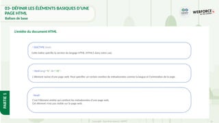 31
Copyright - Tout droit réservé - OFPPT
PARTIE
1
L’entête du document HTML
<!DOCTYPE html>
Cette balise spécifie la version du langage HTML (HTML5 dans notre cas).
< html lang="fr" dir="rtl">
L'élément racine d'une page web. Peut spécifier un certain nombre de métadonnées comme la langue et l'orientation de la page.
<head>
C'est l'élément entête qui contient les métadonnées d'une page web.
Cet élément n’est pas visible sur la page web.
03- DÉFINIR LES ÉLÉMENTS BASIQUES D’UNE
PAGE HTML
Balises de base
 