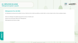 310
Copyright - Tout droit réservé - OFPPT
PARTIE
5
02- DÉPLOYER EN LIGNE
Hébergement (gratuit / payant)
Un hébergement web permet de publier le site sur internet et de le rendre accessible au monde entier. La mise en ligne du site se fait en quelques étapes :
Choix d’un hébergeur de qualité proposant des services à moindre coût.
Choix du nom de domaine offert avec l’hébergement.
Téléchargement des fichiers en ligne.
Hébergement d’un site Web
 